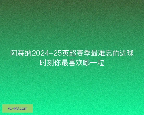 阿森纳2024-25英超赛季最难忘的进球时刻你最喜欢哪一粒