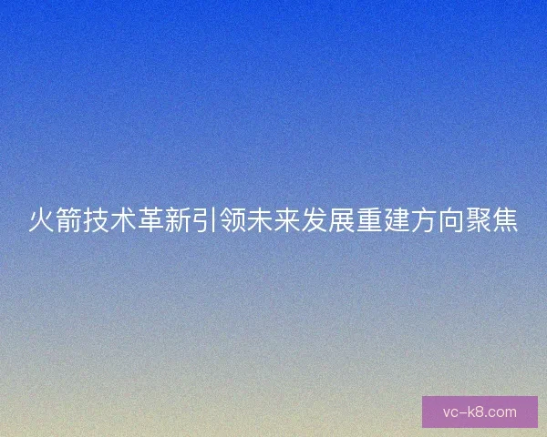 火箭技术革新引领未来发展重建方向聚焦
