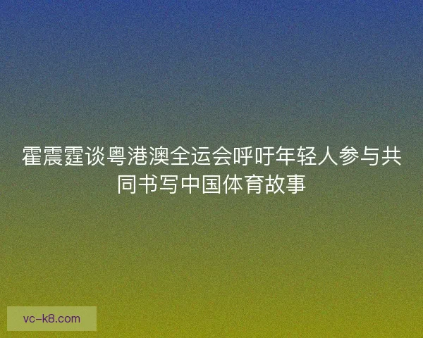 霍震霆谈粤港澳全运会呼吁年轻人参与共同书写中国体育故事