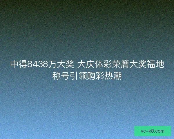 中得8438万大奖 大庆体彩荣膺大奖福地称号引领购彩热潮