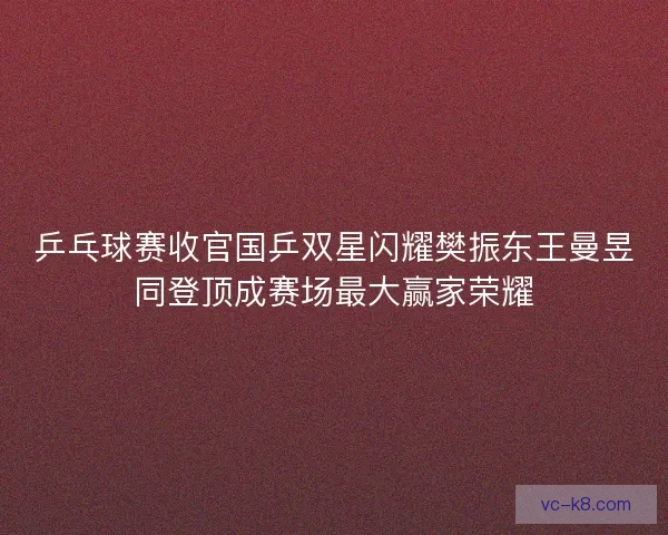 乒乓球赛收官国乒双星闪耀樊振东王曼昱同登顶成赛场最大赢家荣耀