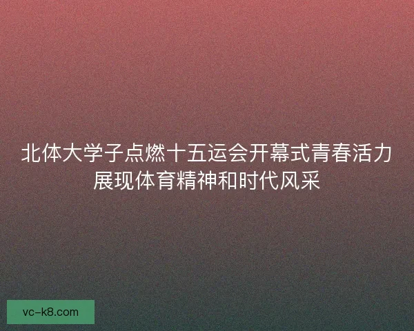 北体大学子点燃十五运会开幕式青春活力展现体育精神和时代风采